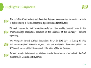 2
Highlights | Corporate
The only Brazil’s mixed market player that features exposure and expansion capacity
in the segments of Retail, Hospital & Specialties and Distribution;
Strategic partnership with AmerisourceBergen, the world’s largest player in the
pharmaceutical specialties, resulting in the creation of the company Profarma
Specialty;
The Company carried out four acquisitions between 2012-2014, including its entry
into the Retail pharmaceutical segment, and the attainment of a market position as
2nd largest player within this segment in the state of Rio de Janeiro;
Proven capacity to integrate acquisitions, combining all group companies in the SAP
plataform, BI Cognos and Hyperion.
 