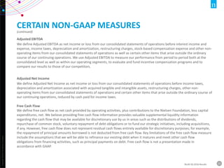 Copyright©2016TheNielsenCompany.
15NLSN 3Q 2016 Results
CERTAIN NON-GAAP MEASURES
(continued)
Adjusted EBITDA
We define Adjusted EBITDA as net income or loss from our consolidated statements of operations before interest income and
expense, income taxes, depreciation and amortization, restructuring charges, stock-based compensation expense and other non-
operating items from our consolidated statements of operations as well as certain other items that arise outside the ordinary
course of our continuing operations. We use Adjusted EBITDA to measure our performance from period to period both at the
consolidated level as well as within our operating segments, to evaluate and fund incentive compensation programs and to
compare our results to those of our competitors.
Adjusted Net Income
We define Adjusted Net Income as net income or loss from our consolidated statements of operations before income taxes,
depreciation and amortization associated with acquired tangible and intangible assets, restructuring charges, other non-
operating items from our consolidated statements of operations and certain other items that arise outside the ordinary course of
our continuing operations, reduced by cash paid for income taxes.
Free Cash Flow
We define free cash flow as net cash provided by operating activities, plus contributions to the Nielsen Foundation, less capital
expenditures, net. We believe providing free cash flow information provides valuable supplemental liquidity information
regarding the cash flow that may be available for discretionary use by us in areas such as the distributions of dividends,
repurchase of common stock, voluntary repayment of debt obligations or to fund our strategic initiatives, including acquisitions,
if any. However, free cash flow does not represent residual cash flows entirely available for discretionary purposes; for example,
the repayment of principal amounts borrowed is not deducted from free cash flow. Key limitations of the free cash flow measure
include the assumptions that we will be able to refinance our existing debt when it matures and meet other cash flow
obligations from financing activities, such as principal payments on debt. Free cash flow is not a presentation made in
accordance with GAAP.
 