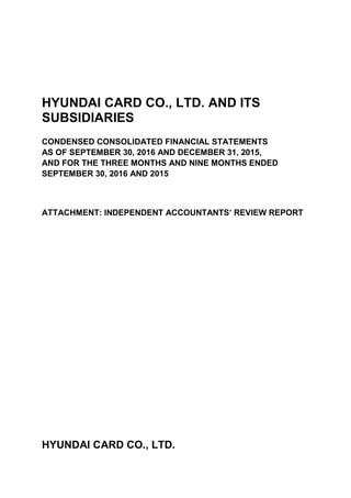 HYUNDAI CARD CO., LTD. AND ITS
SUBSIDIARIES
CONDENSED CONSOLIDATED FINANCIAL STATEMENTS
AS OF SEPTEMBER 30, 2016 AND DECEMBER 31, 2015,
AND FOR THE THREE MONTHS AND NINE MONTHS ENDED
SEPTEMBER 30, 2016 AND 2015
ATTACHMENT: INDEPENDENT ACCOUNTANTS’ REVIEW REPORT
HYUNDAI CARD CO., LTD.
 