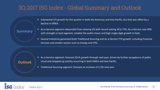 ISG Confidential. © 2017 Information Services Group, Inc. All Rights Reserved 16
EMEA 3Q17
3Q 2017 ISG Index - Global Summary and Outlook
● Substantial Y/Y growth for the quarter in both the Americas and Asia Pacific, but that was offset by a
decline in EMEA.
● As-a-Service segment rebounded from slowing 2Q with record-setting ACV; YTD, As-a-Service rose 40%
with strength in IaaS segment, notably the public cloud, and high single-digit growth in SaaS.
● Several Industries generated both Traditional Sourcing and As-a-Service YTD growth, including Financial
Services and smaller sectors such as Energy and CPG.
● As-a-Service segment: forecast 20+% growth through next year, driven by further acceptance of public
cloud and stepped-up activity occurring in both EMEA and Asia Pacific.
● Traditional Sourcing segment: forecast an increase of 2.5% next year
Summary
Outlook
 