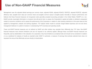 Use of Non-GAAP Financial Measures
Management uses the adjusted diluted earnings per common share, adjusted ROAA, adjusted ROACE, ROATCE, adjusted ROATCE, adjusted
efficiency ratio, tangible book value per common share and tangible common equity to tangible assets internally to measure performance and
believes that these financial measures not recognized under generally accepted accounting principles in the United States ("GAAP") (i.e. non-
GAAP) provide meaningful information to investors that will permit them to assess the Corporation's capital and ability to withstand unexpected
market or economic conditions and to assess the performance of the Corporation in relation to other banking institutions on the same basis as that
applied by management, analysts and banking regulators. TCF adjusts certain results to exclude merger-related expenses and non-core items
management believes it is useful to investors in understanding TCF's business and operating results.
These non-GAAP financial measures are not defined by GAAP and other entities may calculate them differently than TCF does. Non-GAAP
financial measures have inherent limitations and are not required to be uniformly applied. Although these non-GAAP financial measures are
frequently used by stakeholders in the evaluation of a corporation, they have limitations as analytical tools and should not be considered in isolation
or as a substitute for analyses of results as reported under GAAP. In particular, a measure of earnings that excludes selected items does not
represent the amount that effectively accrues directly to shareholders.
3
 