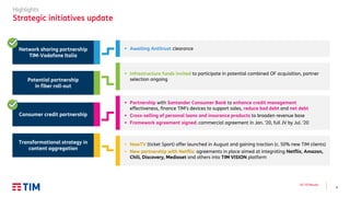 4
Q3 ’19 Results
Highlights
Strategic initiatives update
▪ Infrastructure funds invited to participate in potential combined OF acquisition, partner
selection ongoing
▪ Partnership with Santander Consumer Bank to enhance credit management
effectiveness, finance TIM’s devices to support sales, reduce bad debt and net debt
▪ Cross-selling of personal loans and insurance products to broaden revenue base
▪ Framework agreement signed: commercial agreement in Jan. ’20, full JV by Jul. ‘20
Potential partnership
in fiber roll-out
▪ NowTV (ticket Sport) offer launched in August and gaining traction (c. 50% new TIM clients)
▪ New partnership with Netflix: agreements in place aimed at integrating Netflix, Amazon,
Chili, Discovery, Mediaset and others into TIM VISION platform
Transformational strategy in
content aggregation
Consumer credit partnership
▪ Awaiting Antitrust clearanceNetwork sharing partnership
TIM-Vodafone Italia
 