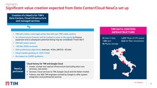 6
Q3 ’19 Results
Highlights
Significant value creation expected from Data Center/Cloud NewCo set up
NewCo
perimeter
Cloud factory for TIM and Google Cloud
▪ Assets: market and captive infrastructure (excluding telco core
services), real estate
▪ Services: Cloud services to TIM, Google Cloud and the Italian market
▪ Talents: over 800 TIM engineers trained by Google to offer system
integration and professional services
22 sites in Italy
~40k sqm
36 Pbytes storage
TIM DATA CENTERS
INFRASTRUCTURE
1,235 Tflops of CPU power
8,1k km fiber connections
Creation of a NewCo for TIM’s
Data Centers, Cloud infrastructure
and managed services
▪ TIM will create a new legal entity that will own TIM’s data centers
▪ An infrastructure investor will be invited to enter in the equity to finance
expansion and a subsequent potential listing may be considered (“Inwit-like”)
▪ TIM will retain control
▪ ~€0.5bn 2020e revenues
▪ 2024 preliminary objectives: revenues ~€1bn, EBITDA ~€0.4bn
▪ Cloud market growing at >20% CAGR
▪ No impact on CAPEX guidance
 