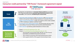 7
Q3 ’19 Results
Highlights
Consumer credit partnership "TIM Presto": framework agreement signed
Scope
Development and distribution of consumer finance products to purchase
TIM’s fixed and mobile devices; personal loans/insurance products to be
cross-sold to TIM customers, broadening the revenue base
▪ Improved credit management and risk reduction, with lower bad debt
thanks to the partner’s wide and deep experience in consumer finance
▪ Higher commercial flexibility: a wider set of options will be made available
to TIM’s marketing to address customers needs
▪ Incremental cross-selling opportunities: the partnership will also enable
cross-selling of consumer finance and insurance solutions/products
▪ Debt reduction by lowering capital absorption to finance sales
TIM
benefits
Bad debt
(on devices)
Expected debt reduction
in 2020
-€0.5bn
Partnership
structure &
governance
▪ Phase 1: commercial agreement (Jan. ‘20)
▪ Phase 2: JV and full partnership deployment (by Jul. ‘20)
▪ 51% Santander Consumer Bank (SCB), 49% TIM. “Art.106” financial
intermediary, consolidated line by line by Santander
▪ TIM in charge of commercial, SCB of key banking business matters
▪ SCB to appoint CEO/CFO, TIM to appoint Chairman/head of sales
12% of plan cost
cutting identified (1)
(1) Planned cost cutting: -8% P/L view, -14% cash-view on addressable costs (€5.1bn) in 2021
Today Run rate
-€50m
 