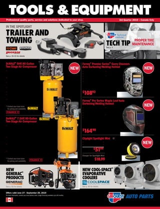 FINANCE IT
NEW
TOOLS &EQUIPMENT
Offers valid June 27 - September 25, 2019
For more information, contact your local delivery store. Longer financing available up to 60 months.
Professional quality parts, service and solutions dedicated to your shop. 3rd Quarter 2019 – Canada Only
TECH TIPSee p. 3
NEW
GENERAC
®
PRODUCTS
NEW COOL-SPACE
®
EVAPORATIVE
COOLERS
See p. 60 for details See p. 60 for details
IN THE SPOTLIGHT
TRAILERAND
TOWING
See p. 30-33 for details
NEW
NEW
DeWALT®
5HP, 80 Gallon
Two-Stage Air Compressor
• Delivers maximum CFM @ 175 PSI; enough
power to operate more than one air tool or
device at one time
• Patented Pump Design Provides for a Cooler
Running Pump
• Electric motor with Thermal Overload Protection
System protects the motor from voltage fluctuations
• Equipped with tank pressure gauge and
on/off switch
• Wire form belt guard improves compressor cooling
• Extended tank drain valve, ball valve, and vibration
isolators are included for ease of use
• Shipped with synthetic blend air compressor oil for
optimum performance and long life
COM DXCMV5048055.1
* Contact your local store
for pricing and availability
FINANCE IT
DeWALT®
7.5HP, 80-Gallon
Two-Stage Air Compressor
• Features a one-piece cast iron crankcase,thermally stable
cast iron cylinder body,aluminum head and valve plate,
automotive style bearings,durable Swedish stainless steel
reed valves,an oil level sight glass,an easily accessible oil fill,
and a 12 inch cast iron balanced flywheel
• Heavy Duty BALDOR 4-pole, 1,725 RPM industrial-class
electric motor which provides superior performance and
long lasting durability
• Pre-wired and mounted magnetic starter, pressure
gauge and on/off switch, high flow side port to deliver
maximum air flow
• 230V, Single Phase, 22.1 CFM @ 100PSI,
21.2 CFM @ 175PSI
COM DXCMV7518075
* Contact your local store
for pricing and availability
Forney®
Pro Series Maple Leaf Auto
Darkening Welding Helmet
Forney®
Premier Series™
Gerry Cheevers
Auto Darkening Welding Helmet
• Lightweight impact resistant
• 10.44 sq.-inch viewing area
• 4 Arc sensors
• Internal stepless controls
• 1/25,000 per second
switching speed
• DIN 5 to 8 for low
amperage MIG welding
or plasma cutting
• Solar cells with 2-each
replaceable 3V lithium
(3V-CR2045) batteries
and automatic on/off
technology
FNY 55939
$
16490
• Lightweight impact resistant
• 2 Arc sensors
• External shade selector
• Internal stepless controls
• 1/25,000 per second
switching speed
• DIN 9 to 13 variable
shade selection
• Solar cells with
non-replaceable
3V lithium batteries
and automatic
on/off technology
FNY 55862
$
10892
PROPER TIRE
MAINTENANCE
Cliplight Spotlight Mini
NEW
Charger for Spotlight Mini
SWL 111111A $18.99
• 600 and 300 Lumens
• 3 hour run time
• rechargeable
• 2,600 mAh Li-ion battery
SWL 111111
$
5199
 