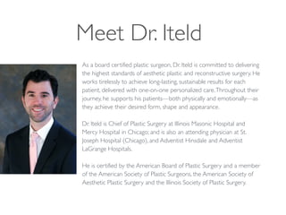 Meet Dr. Iteld
As a board certified plastic surgeon, Dr. Iteld is committed to delivering
the highest standards of aesthetic plastic and reconstructive surgery. He
works tirelessly to achieve long-lasting, sustainable results for each
patient, delivered with one-on-one personalized care.Throughout their
journey, he supports his patients—both physically and emotionally—as
they achieve their desired form, shape and appearance.	

!
Dr. Iteld is Chief of Plastic Surgery at Illinois Masonic Hospital and
Mercy Hospital in Chicago; and is also an attending physician at St.
Joseph Hospital (Chicago), and Adventist Hinsdale and Adventist
LaGrange Hospitals. 	

!
He is certified by the American Board of Plastic Surgery and a member
of the American Society of Plastic Surgeons, the American Society of
Aesthetic Plastic Surgery and the Illinois Society of Plastic Surgery.
 