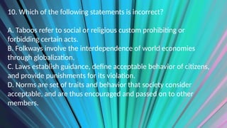 10. Which of the following statements is incorrect?
A. Taboos refer to social or religious custom prohibiting or
forbidding certain acts.
B. Folkways involve the interdependence of world economies
through globalization.
C. Laws establish guidance, define acceptable behavior of citizens,
and provide punishments for its violation.
D. Norms are set of traits and behavior that society consider
acceptable, and are thus encouraged and passed on to other
members.
 