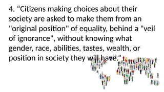 4. “Citizens making choices about their
society are asked to make them from an
"original position" of equality, behind a "veil
of ignorance", without knowing what
gender, race, abilities, tastes, wealth, or
position in society they will have.”
 