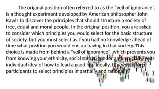 The original position often referred to as the “veil of ignorance”,
is a thought experiment developed by American philosopher John
Rawls to discover the principles that should structure a society of
free, equal and moral people. In the original position, you are asked
to consider which principles you would select for the basic structure
of society, but you must select as if you had no knowledge ahead of
time what position you would end up having in that society. This
choice is made from behind a "veil of ignorance", which prevents you
from knowing your ethnicity, social status, gender and, crucially, your
individual idea of how to lead a good life. Ideally, this would force
participants to select principles impartially and rationally.
 