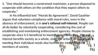 5. “One should become a constrained maximizer, a person disposed to
cooperate with others on the condition that they expect others to
cooperate.”
In his influential text “Morals By Agreement”, David Gauthier
argues that voluntary compliance with moral rules, even in the
absence of enforcement, is in one’s rational self-interest. People can
all do better by voluntarily cooperating, considering the cost of
establishing and maintaining enforcement agencies. People choose to
cooperate since it is beneficial to meet their self-interests. This self-
interest benefits society as a whole, since the actions of individuals in
meeting their individual needs also further the interests of the
members of society.
 