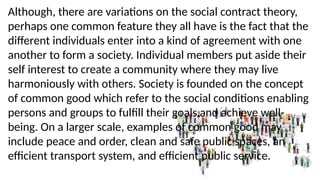 Although, there are variations on the social contract theory,
perhaps one common feature they all have is the fact that the
different individuals enter into a kind of agreement with one
another to form a society. Individual members put aside their
self interest to create a community where they may live
harmoniously with others. Society is founded on the concept
of common good which refer to the social conditions enabling
persons and groups to fulfill their goals and achieve well-
being. On a larger scale, examples of common good may
include peace and order, clean and safe public spaces, an
efficient transport system, and efficient public service.
 