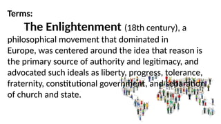 Terms:
The Enlightenment (18th century), a
philosophical movement that dominated in
Europe, was centered around the idea that reason is
the primary source of authority and legitimacy, and
advocated such ideals as liberty, progress, tolerance,
fraternity, constitutional government, and separation
of church and state.
 