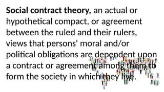 Social contract theory, an actual or
hypothetical compact, or agreement
between the ruled and their rulers,
views that persons' moral and/or
political obligations are dependent upon
a contract or agreement among them to
form the society in which they live.
 