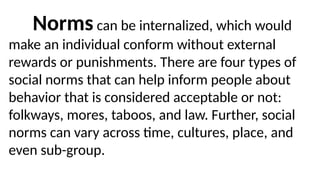 Norms can be internalized, which would
make an individual conform without external
rewards or punishments. There are four types of
social norms that can help inform people about
behavior that is considered acceptable or not:
folkways, mores, taboos, and law. Further, social
norms can vary across time, cultures, place, and
even sub-group.
 