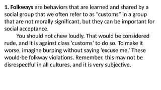 1. Folkways are behaviors that are learned and shared by a
social group that we often refer to as “customs” in a group
that are not morally significant, but they can be important for
social acceptance.
You should not chew loudly. That would be considered
rude, and it is against class ‘customs’ to do so. To make it
worse, imagine burping without saying ‘excuse me.’ These
would-be folkway violations. Remember, this may not be
disrespectful in all cultures, and it is very subjective.
 
