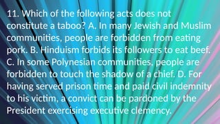 11. Which of the following acts does not
constitute a taboo? A. In many Jewish and Muslim
communities, people are forbidden from eating
pork. B. Hinduism forbids its followers to eat beef.
C. In some Polynesian communities, people are
forbidden to touch the shadow of a chief. D. For
having served prison time and paid civil indemnity
to his victim, a convict can be pardoned by the
President exercising executive clemency.
 