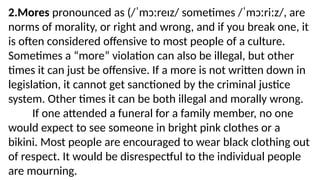 2.Mores pronounced as (/ˈmɔːreɪz/ sometimes /ˈmɔːriːz/, are
norms of morality, or right and wrong, and if you break one, it
is often considered offensive to most people of a culture.
Sometimes a “more” violation can also be illegal, but other
times it can just be offensive. If a more is not written down in
legislation, it cannot get sanctioned by the criminal justice
system. Other times it can be both illegal and morally wrong.
If one attended a funeral for a family member, no one
would expect to see someone in bright pink clothes or a
bikini. Most people are encouraged to wear black clothing out
of respect. It would be disrespectful to the individual people
are mourning.
 