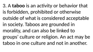 3. A taboo is an activity or behavior that
is forbidden, prohibited or otherwise
outside of what is considered acceptable
in society. Taboos are grounded in
morality, and can also be linked to
groups’ culture or religion. An act may be
taboo in one culture and not in another.
 
