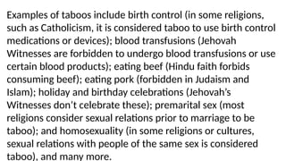 Examples of taboos include birth control (in some religions,
such as Catholicism, it is considered taboo to use birth control
medications or devices); blood transfusions (Jehovah
Witnesses are forbidden to undergo blood transfusions or use
certain blood products); eating beef (Hindu faith forbids
consuming beef); eating pork (forbidden in Judaism and
Islam); holiday and birthday celebrations (Jehovah’s
Witnesses don’t celebrate these); premarital sex (most
religions consider sexual relations prior to marriage to be
taboo); and homosexuality (in some religions or cultures,
sexual relations with people of the same sex is considered
taboo), and many more.
 