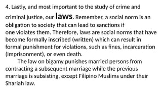 4. Lastly, and most important to the study of crime and
criminal justice, our laws. Remember, a social norm is an
obligation to society that can lead to sanctions if
one violates them. Therefore, laws are social norms that have
become formally inscribed (written) which can result in
formal punishment for violations, such as fines, incarceration
(imprisonment), or even death.
The law on bigamy punishes married persons from
contracting a subsequent marriage while the previous
marriage is subsisting, except Filipino Muslims under their
Shariah law.
 