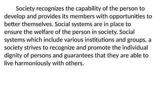 Society recognizes the capability of the person to
develop and provides its members with opportunities to
better themselves. Social systems are in place to
ensure the welfare of the person in society. Social
systems which include various institutions and groups, a
society strives to recognize and promote the individual
dignity of persons and guarantees that they are able to
live harmoniously with others.
 