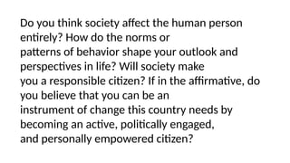 Do you think society affect the human person
entirely? How do the norms or
patterns of behavior shape your outlook and
perspectives in life? Will society make
you a responsible citizen? If in the affirmative, do
you believe that you can be an
instrument of change this country needs by
becoming an active, politically engaged,
and personally empowered citizen?
 