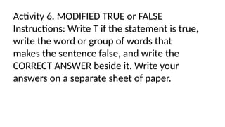 Activity 6. MODIFIED TRUE or FALSE
Instructions: Write T if the statement is true,
write the word or group of words that
makes the sentence false, and write the
CORRECT ANSWER beside it. Write your
answers on a separate sheet of paper.
 