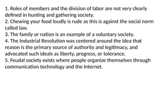 1. Roles of members and the division of labor are not very clearly
defined in hunting and gathering society.
2. Chewing your food loudly is rude as this is against the social norm
called law.
3. The family or nation is an example of a voluntary society.
4. The Industrial Revolution was centered around the idea that
reason is the primary source of authority and legitimacy, and
advocated such ideals as liberty, progress, or tolerance.
5. Feudal society exists where people organize themselves through
communication technology and the Internet.
 