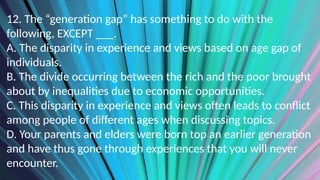 12. The “generation gap” has something to do with the
following, EXCEPT ___.
A. The disparity in experience and views based on age gap of
individuals.
B. The divide occurring between the rich and the poor brought
about by inequalities due to economic opportunities.
C. This disparity in experience and views often leads to conflict
among people of different ages when discussing topics.
D. Your parents and elders were born top an earlier generation
and have thus gone through experiences that you will never
encounter.
 