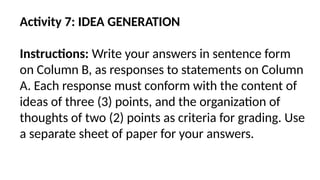 Activity 7: IDEA GENERATION
Instructions: Write your answers in sentence form
on Column B, as responses to statements on Column
A. Each response must conform with the content of
ideas of three (3) points, and the organization of
thoughts of two (2) points as criteria for grading. Use
a separate sheet of paper for your answers.
 