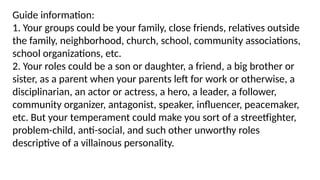 Guide information:
1. Your groups could be your family, close friends, relatives outside
the family, neighborhood, church, school, community associations,
school organizations, etc.
2. Your roles could be a son or daughter, a friend, a big brother or
sister, as a parent when your parents left for work or otherwise, a
disciplinarian, an actor or actress, a hero, a leader, a follower,
community organizer, antagonist, speaker, influencer, peacemaker,
etc. But your temperament could make you sort of a streetfighter,
problem-child, anti-social, and such other unworthy roles
descriptive of a villainous personality.
 