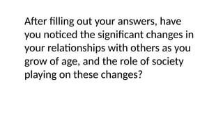 After filling out your answers, have
you noticed the significant changes in
your relationships with others as you
grow of age, and the role of society
playing on these changes?
 