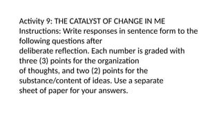 Activity 9: THE CATALYST OF CHANGE IN ME
Instructions: Write responses in sentence form to the
following questions after
deliberate reflection. Each number is graded with
three (3) points for the organization
of thoughts, and two (2) points for the
substance/content of ideas. Use a separate
sheet of paper for your answers.
 