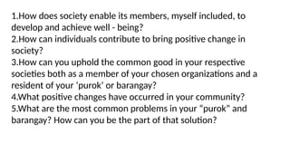 1.How does society enable its members, myself included, to
develop and achieve well - being?
2.How can individuals contribute to bring positive change in
society?
3.How can you uphold the common good in your respective
societies both as a member of your chosen organizations and a
resident of your ‘purok’ or barangay?
4.What positive changes have occurred in your community?
5.What are the most common problems in your “purok” and
barangay? How can you be the part of that solution?
 