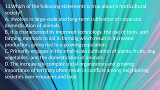 13.Which of the following statements is true about a horticultural
society?
A. Involves in large-scale and long-term cultivation of crops and
domestication of animals.
B. It is characterized by improved technology, the use of tools, and
farming methods to aid in farming which result in increased
production, giving rise to a growing population.
C. Primarily engages in the small-scale cultivation of plants, fruits, ang
vegetables, and the domestication of animals.
D. The increasingly complex social organization and growing
importance of territory often result in conflicts among neighboring
societies over resources and land.
 