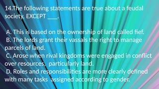 14.The following statements are true about a feudal
society, EXCEPT ___.
A. This is based on the ownership of land called fief.
B. The lords grant their vassals the right to manage
parcels of land.
C. Arose when rival kingdoms were engaged in conflict
over resources, particularly land.
D. Roles and responsibilities are more clearly defined
with many tasks assigned according to gender.
 