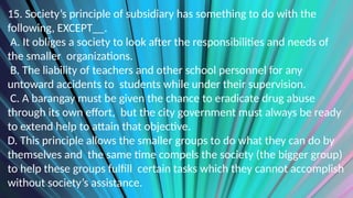 15. Society’s principle of subsidiary has something to do with the
following, EXCEPT__.
A. It obliges a society to look after the responsibilities and needs of
the smaller organizations.
B. The liability of teachers and other school personnel for any
untoward accidents to students while under their supervision.
C. A barangay must be given the chance to eradicate drug abuse
through its own effort, but the city government must always be ready
to extend help to attain that objective.
D. This principle allows the smaller groups to do what they can do by
themselves and the same time compels the society (the bigger group)
to help these groups fulfill certain tasks which they cannot accomplish
without society’s assistance.
 