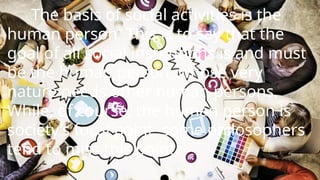 The basis of social activities is the
human person. This is to say that the
goal of all social institutions is and must
be the human person, whose very
nature needs other human persons.
While, of course, the human person is
society’s focal point, some philosophers
tend to miss this point.
 