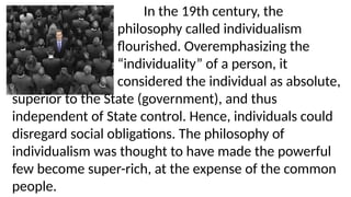 In the 19th century, the
philosophy called individualism
flourished. Overemphasizing the
“individuality” of a person, it
considered the individual as absolute,
superior to the State (government), and thus
independent of State control. Hence, individuals could
disregard social obligations. The philosophy of
individualism was thought to have made the powerful
few become super-rich, at the expense of the common
people.
 