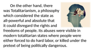 On the other hand, there
was Totalitarianism, a philosophy
which considered the state as
all-powerful and absolute that
it could disregard the rights and
freedoms of people. Its abuses were visible in
modern totalitarian states where people were
either forced to do hard labor, or killed under the
pretext of being politically dangerous.
 