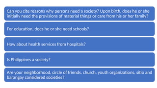 Can you cite reasons why persons need a society? Upon birth, does he or she
initially need the provisions of material things or care from his or her family?
For education, does he or she need schools?
How about health services from hospitals?
Is Philippines a society?
Are your neighborhood, circle of friends, church, youth organizations, sitio and
barangay considered societies?
 