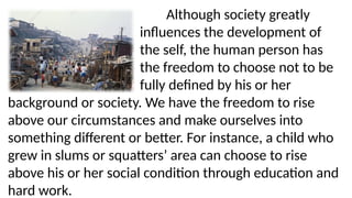 Although society greatly
influences the development of
the self, the human person has
the freedom to choose not to be
fully defined by his or her
background or society. We have the freedom to rise
above our circumstances and make ourselves into
something different or better. For instance, a child who
grew in slums or squatters’ area can choose to rise
above his or her social condition through education and
hard work.
 