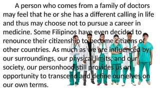 A person who comes from a family of doctors
may feel that he or she has a different calling in life
and thus may choose not to pursue a career in
medicine. Some Filipinos have even decided to
renounce their citizenship to become citizens of
other countries. As much as we are influenced by
our surroundings, our physical limits, and our
society, our personhood still provides us an
opportunity to transcend and define ourselves on
our own terms.
 