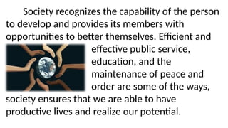 Society recognizes the capability of the person
to develop and provides its members with
opportunities to better themselves. Efficient and
effective public service,
education, and the
maintenance of peace and
order are some of the ways,
society ensures that we are able to have
productive lives and realize our potential.
 