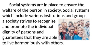 Social systems are in place to ensure the
welfare of the person in society. Social systems
which include various institutions and groups,
a society strives to recognize
and promote the individual
dignity of persons and
guarantees that they are able
to live harmoniously with others.
 