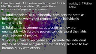Activity 1: TRUE or
FALSE
Instructions: Write T if the statement is true, and F, if it is
false. This activity is worth ten (10) points. Use a
separate sheet of paper for your answers.
1. Totalitarianism, as a philosophy, considers the state as
inferior to the whims and caprices of the individuals
comprising it.
2. Totalitarian governments, autocratic as they are,
unarguably with absolute powers can disregard the rights
and freedoms of people.
3. Society strives to recognize and promote the individual
dignity of persons and guarantees that they are able to live
harmoniously with others.
 