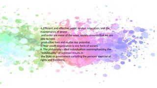 4. Efficient and effective public service, education, and the
maintenance of peace
and order are some of the ways, society ensures that we are
able to have
productive lives and realize our potential.
5. Your youth organization is one form of society.
6. The philosophy called individualism overemphasizing the
“individuality” of a person results in
the State or government curtailing the persons’ exercise of
rights and freedoms.
 