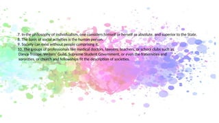 7. In the philosophy of individualism, one considers himself or herself as absolute, and superior to the State.
8. The basis of social activities is the human person.
9. Society can exist without people comprising it.
10. The groups of professionals like medical doctors, lawyers, teachers, or school clubs such as
Dance Troupe, Writers’ Guild, Supreme Student Government, or even the fraternities and
sororities, or church and fellowships fit the description of societies.
 