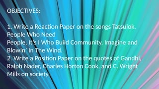 OBJECTIVES:
1. Write a Reaction Paper on the songs Tatsulok,
People Who Need
People, It’s I Who Build Community, Imagine and
Blowin’ In The Wind.
2. Write a Position Paper on the quotes of Gandhi,
Ralph Nader, Charles Horton Cook, and C. Wright
Mills on society.
 