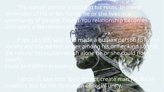 The human person is social in his roots. In every
dimension of his or her being, he or she lives in a
community of people. Every I-You relationship becomes
ultimately a We relationship.
Pope Leo XIII said: God made a human person to live in
society and placed him or her among his or her kind so that
the natural necessities which alone he or she could not
satisfy
could be fulfilled in society.
Vatican II says that “God did not create man for life in
isolation, but for the formation of social unity.
 